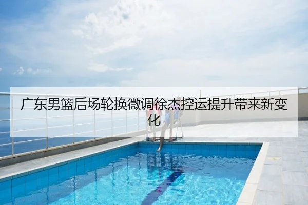 广东男篮后场轮换微调徐杰控运提升带来新变化