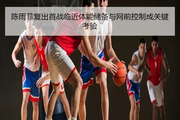 陈雨菲复出首战临近体能储备与网前控制成关键考验